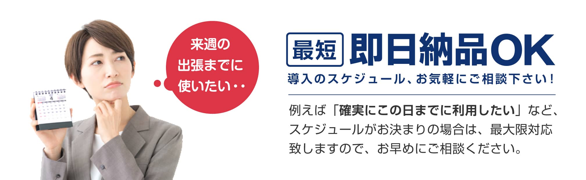 最短即日納品OK。導入のスケジュール、お気軽にご相談下さい！例えば「確実にこの日までに利用したい」など、スケジュールがお決まりの場合は、最大限対応致しますのでお早めにご相談ください。