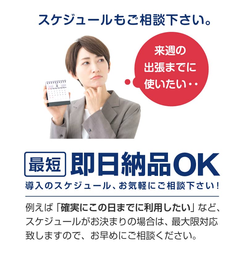 最短即日納品OK。導入のスケジュール、お気軽にご相談下さい！例えば「確実にこの日までに利用したい」など、スケジュールがお決まりの場合は、最大限対応致しますのでお早めにご相談ください。