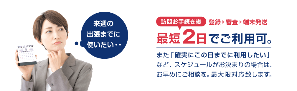 最短2日でご利用可。また「確実にこの日までに利用したい」など、スケジュールがお決まりの場合は、お早めにご相談を。最大限対応致します。